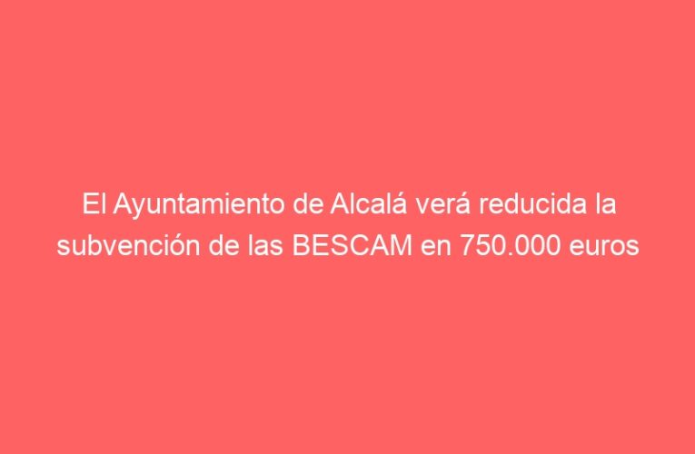 El Ayuntamiento de Alcalá verá reducida la subvención de las BESCAM en 750.000 euros