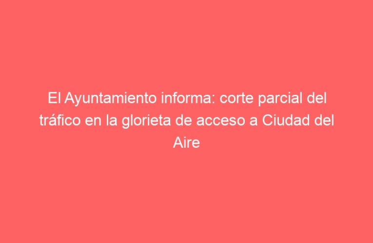 El Ayuntamiento informa: corte parcial del tráfico en la glorieta de acceso a Ciudad del Aire