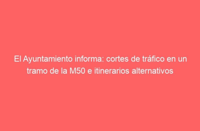 El Ayuntamiento informa: cortes de tráfico en un tramo de la M50 e itinerarios alternativos