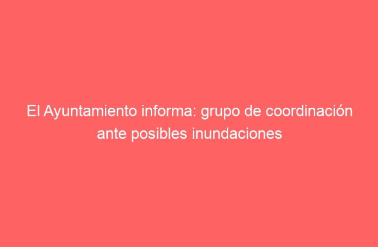 El Ayuntamiento informa: grupo de coordinación ante posibles inundaciones
