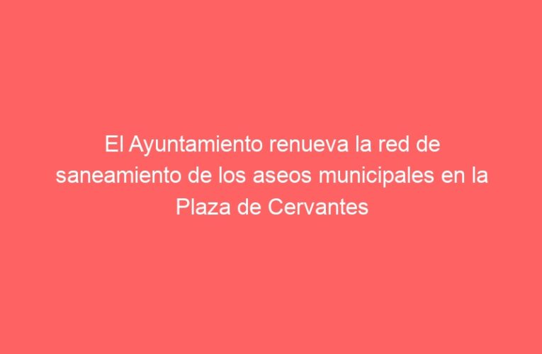 El Ayuntamiento renueva la red de saneamiento de los aseos municipales en la Plaza de Cervantes