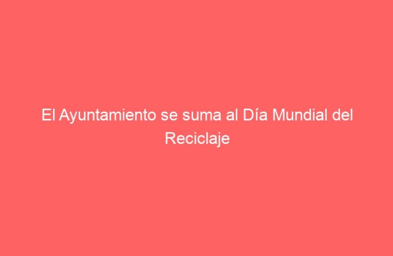 El Ayuntamiento se suma al Día Mundial del Reciclaje