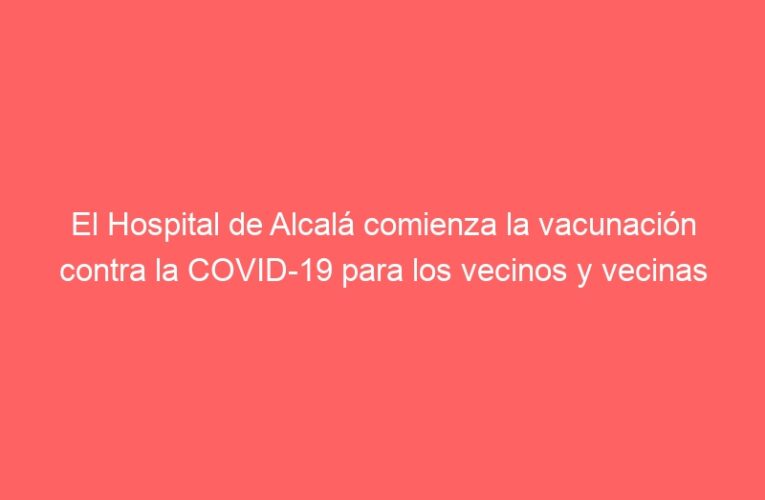 El Hospital de Alcalá comienza la vacunación contra la COVID-19 para los vecinos y vecinas menores de 60 años