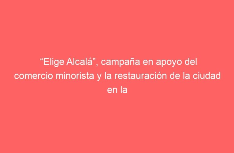 “Elige Alcalá”, campaña en apoyo del comercio minorista y la restauración de la ciudad en la temporada navideña