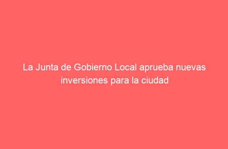 La Junta de Gobierno Local aprueba nuevas inversiones para la ciudad