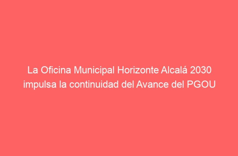 La Oficina Municipal Horizonte Alcalá 2030 impulsa la continuidad del Avance del PGOU