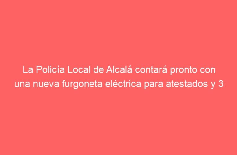 La Policía Local de Alcalá contará pronto con una nueva furgoneta eléctrica para atestados y 3 nuevas motocicletas