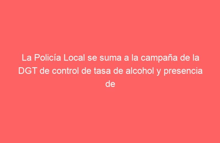 La Policía Local se suma a la campaña de la DGT de control de tasa de alcohol y presencia de drogas en conductores