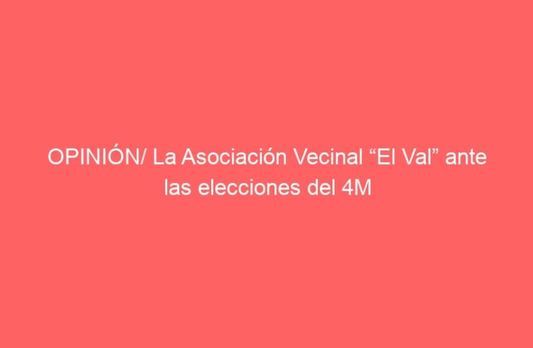 OPINIÓN/ La Asociación Vecinal “El Val” ante las elecciones del 4M
