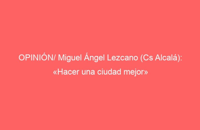 OPINIÓN/ Miguel Ángel Lezcano (Cs Alcalá): «Hacer una ciudad mejor»