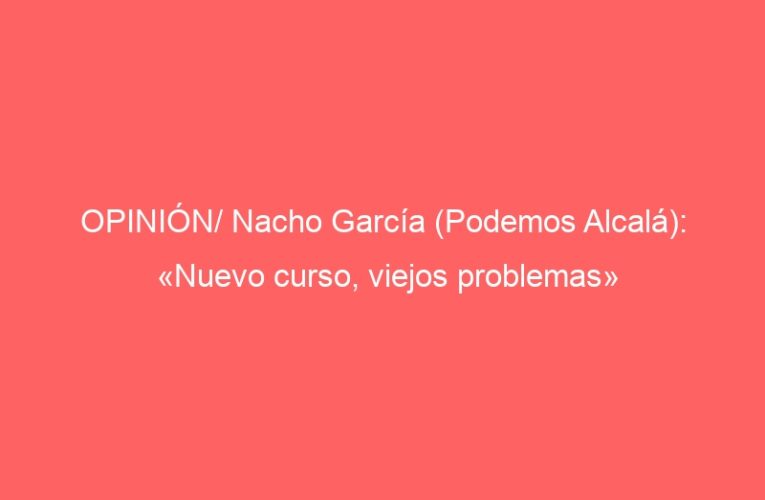 OPINIÓN/ Nacho García (Podemos Alcalá): «Nuevo curso, viejos problemas»