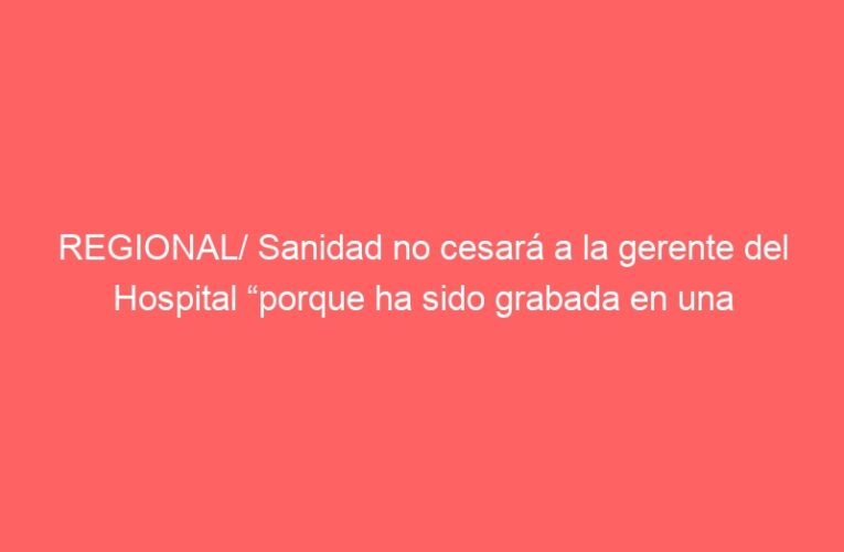 REGIONAL/ Sanidad no cesará a la gerente del Hospital “porque ha sido grabada en una conversación privada”