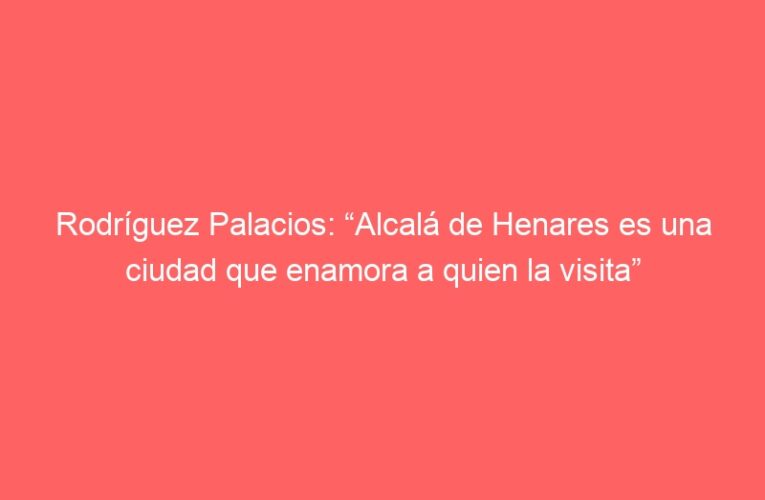 Rodríguez Palacios: “Alcalá de Henares es una ciudad que enamora a quien la visita”