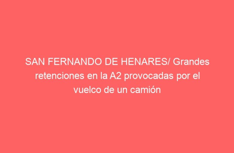 SAN FERNANDO DE HENARES/ Grandes retenciones en la A2 provocadas por el vuelco de un camión