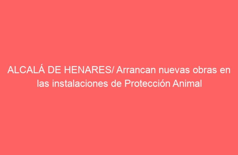 ALCALÁ DE HENARES/ Arrancan nuevas obras en las instalaciones de Protección Animal