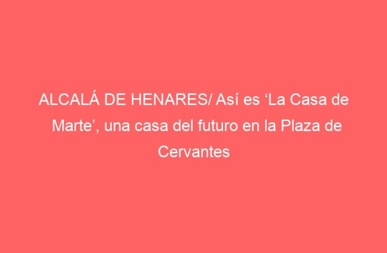 ALCALÁ DE HENARES/ Así es ‘La Casa de Marte’, una casa del futuro en la Plaza de Cervantes
