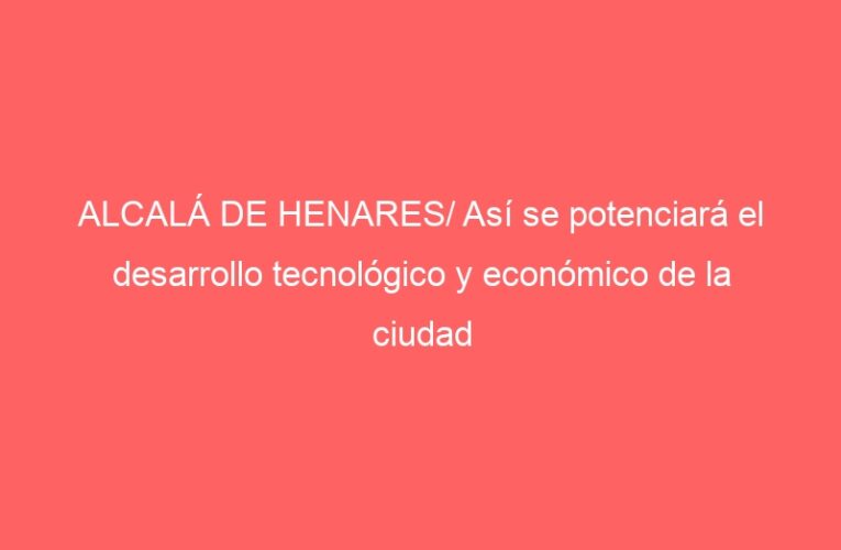 ALCALÁ DE HENARES/ Así se potenciará el desarrollo tecnológico y económico de la ciudad