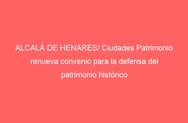 ALCALÁ DE HENARES/ Ciudades Patrimonio renueva convenio para la defensa del patrimonio histórico y cultural