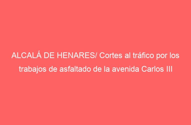 ALCALÁ DE HENARES/ Cortes al tráfico por los trabajos de asfaltado de la avenida Carlos III
