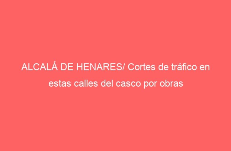 ALCALÁ DE HENARES/ Cortes de tráfico en estas calles del casco por obras