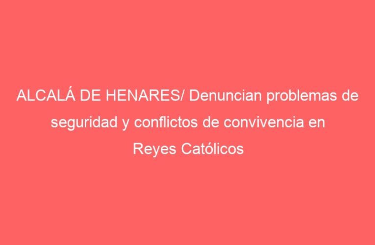 ALCALÁ DE HENARES/ Denuncian problemas de seguridad y conflictos de convivencia en Reyes Católicos