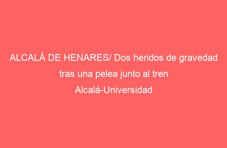 ALCALÁ DE HENARES/ Dos heridos de gravedad tras una pelea junto al tren Alcalá-Universidad