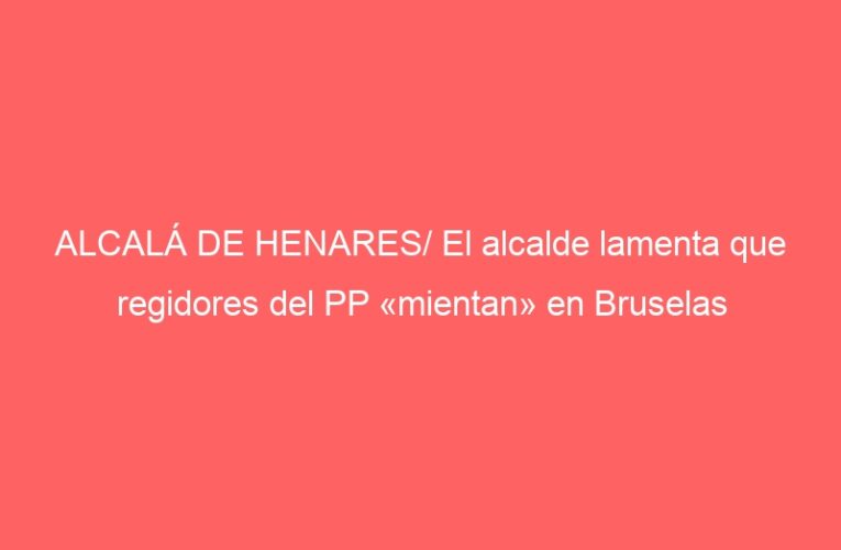 ALCALÁ DE HENARES/ El alcalde lamenta que regidores del PP «mientan» en Bruselas