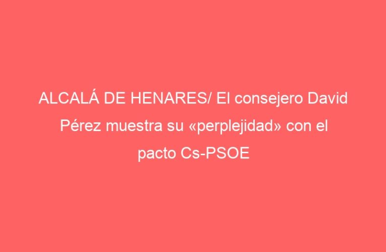 ALCALÁ DE HENARES/ El consejero David Pérez muestra su «perplejidad» con el pacto Cs-PSOE