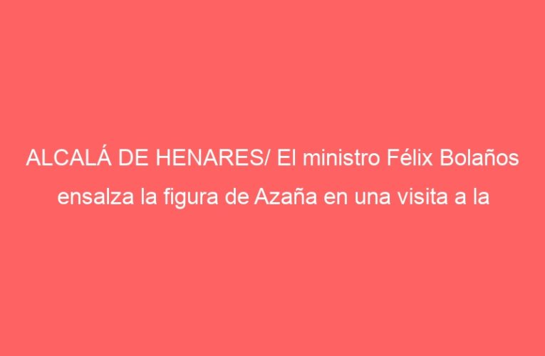 ALCALÁ DE HENARES/ El ministro Félix Bolaños ensalza la figura de Azaña en una visita a la ciudad