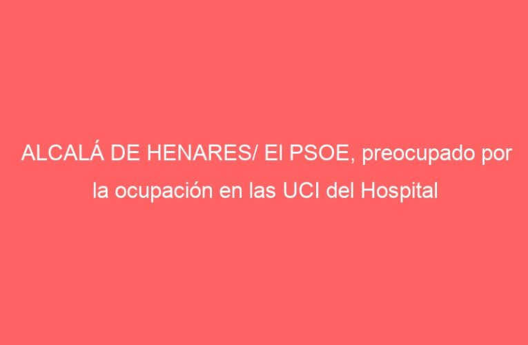 ALCALÁ DE HENARES/ El PSOE, preocupado por la ocupación en las UCI del Hospital