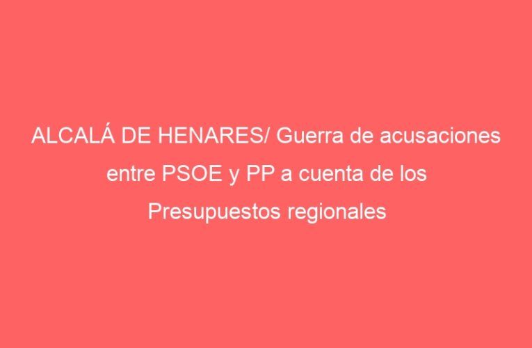 ALCALÁ DE HENARES/ Guerra de acusaciones entre PSOE y PP a cuenta de los Presupuestos regionales