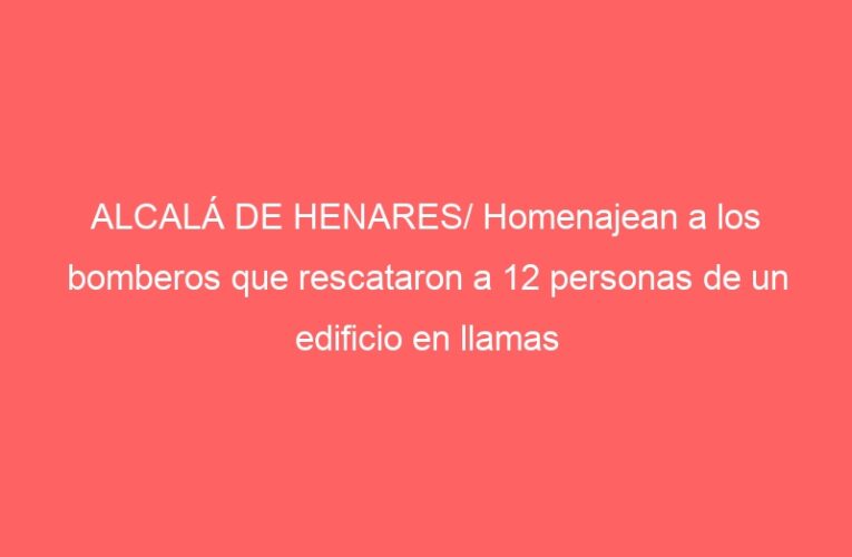 ALCALÁ DE HENARES/ Homenajean a los bomberos que rescataron a 12 personas de un edificio en llamas