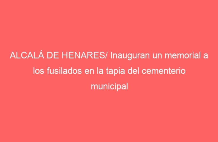 ALCALÁ DE HENARES/ Inauguran un memorial a los fusilados en la tapia del cementerio municipal