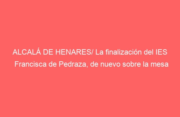 ALCALÁ DE HENARES/ La finalización del IES Francisca de Pedraza, de nuevo sobre la mesa