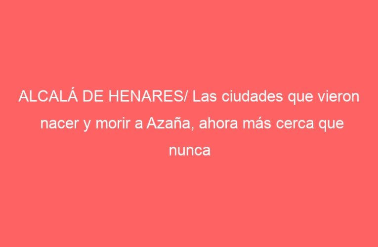 ALCALÁ DE HENARES/ Las ciudades que vieron nacer y morir a Azaña, ahora más cerca que nunca