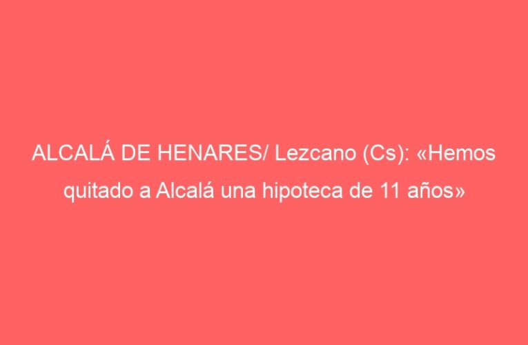 ALCALÁ DE HENARES/ Lezcano (Cs): «Hemos quitado a Alcalá una hipoteca de 11 años»