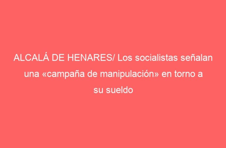 ALCALÁ DE HENARES/ Los socialistas señalan una «campaña de manipulación» en torno a su sueldo