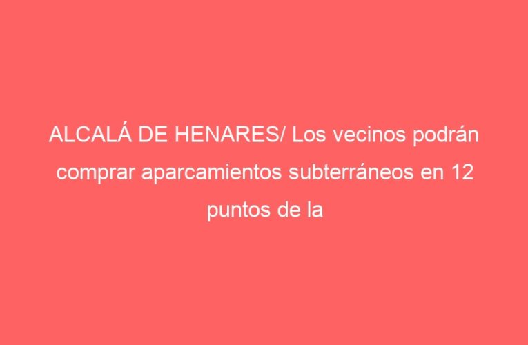 ALCALÁ DE HENARES/ Los vecinos podrán comprar aparcamientos subterráneos en 12 puntos de la ciudad