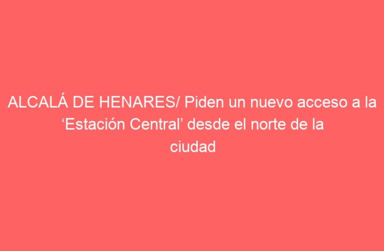 ALCALÁ DE HENARES/ Piden un nuevo acceso a la ‘Estación Central’ desde el norte de la ciudad