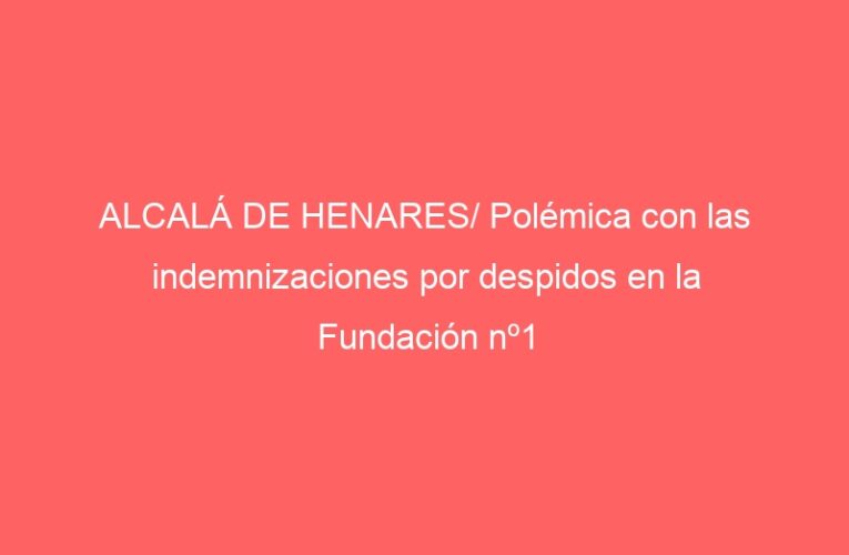 ALCALÁ DE HENARES/ Polémica con las indemnizaciones por despidos en la Fundación nº1