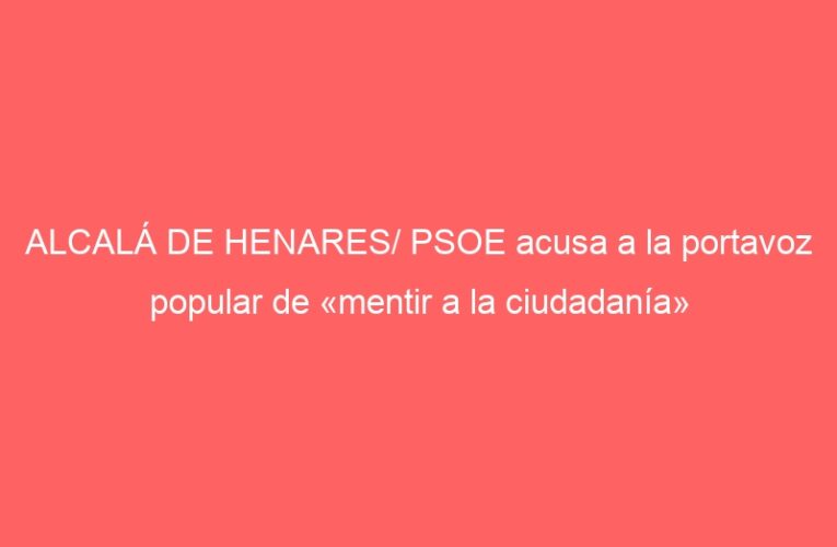 ALCALÁ DE HENARES/ PSOE acusa a la portavoz popular de «mentir a la ciudadanía»