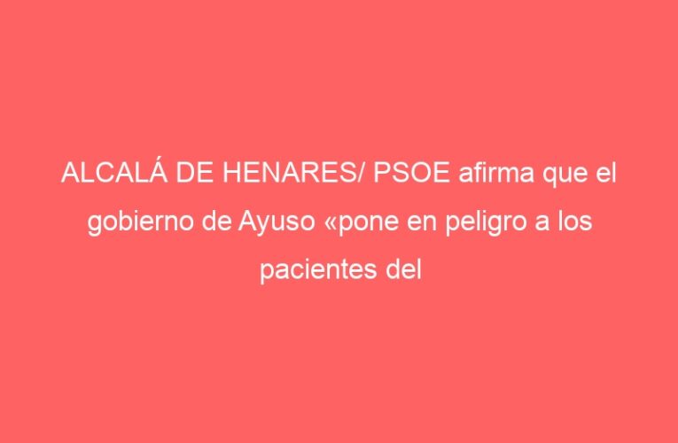 ALCALÁ DE HENARES/ PSOE afirma que el gobierno de Ayuso «pone en peligro a los pacientes del Hospital»