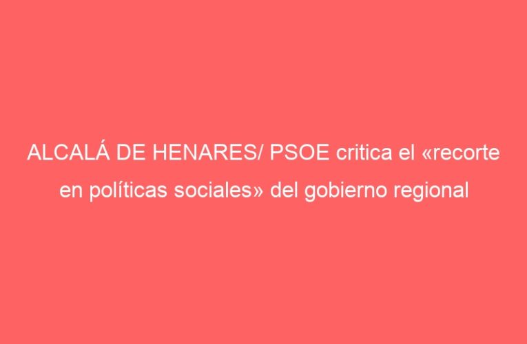 ALCALÁ DE HENARES/ PSOE critica el «recorte en políticas sociales» del gobierno regional