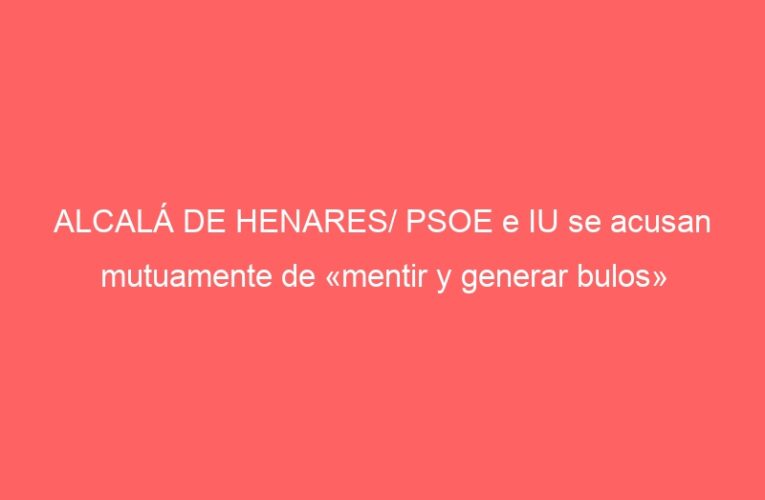 ALCALÁ DE HENARES/ PSOE e IU se acusan mutuamente de «mentir y generar bulos»