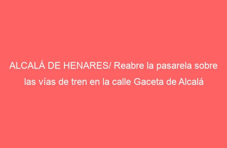 ALCALÁ DE HENARES/ Reabre la pasarela sobre las vías de tren en la calle Gaceta de Alcalá