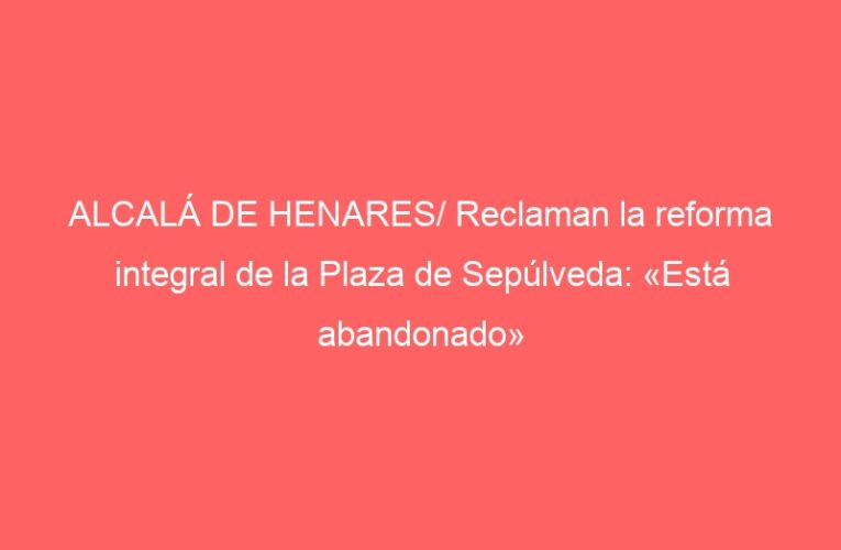 ALCALÁ DE HENARES/ Reclaman la reforma integral de la Plaza de Sepúlveda: «Está abandonado»