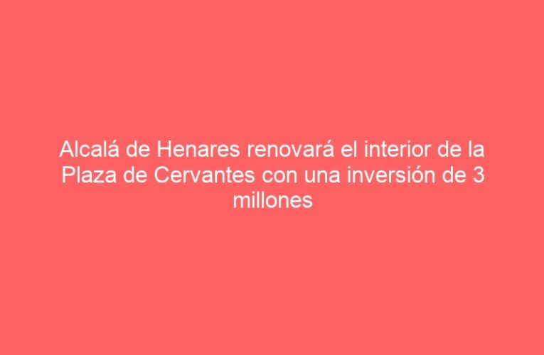 Alcalá de Henares renovará el interior de la Plaza de Cervantes con una inversión de 3 millones de euros procedentes del Ministerio de Industria