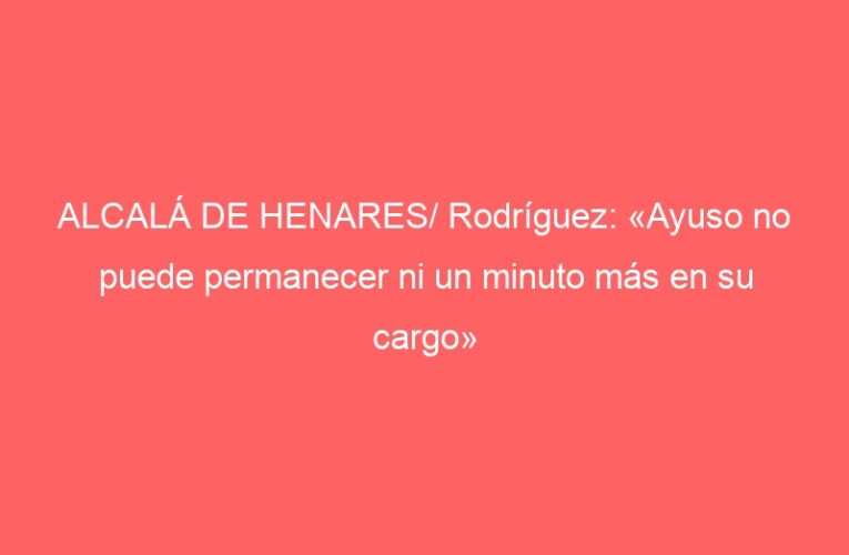 ALCALÁ DE HENARES/ Rodríguez: «Ayuso no puede permanecer ni un minuto más en su cargo»