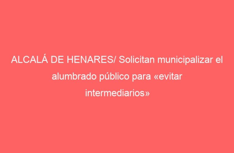 ALCALÁ DE HENARES/ Solicitan municipalizar el alumbrado público para «evitar intermediarios»