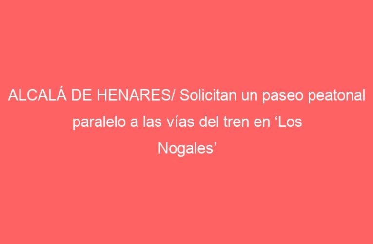 ALCALÁ DE HENARES/ Solicitan un paseo peatonal paralelo a las vías del tren en ‘Los Nogales’